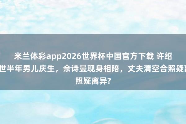 米兰体彩app2026世界杯中国官方下载 许绍雄离世半年男儿庆生,佘诗曼现身相陪,丈夫清空合照疑离异?