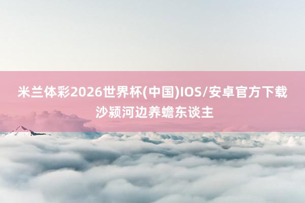 米兰体彩2026世界杯(中国)IOS/安卓官方下载 沙颍河边养蟾东谈主