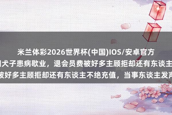 米兰体彩2026世界杯(中国)IOS/安卓官方下载 济南一烧肉店雇主因犬子患病歇业,退会员费被好多主顾拒却还有东谈主不绝充值,当事东谈主发声