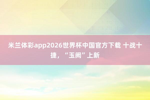 米兰体彩app2026世界杯中国官方下载 十战十捷,“玉阙”上新