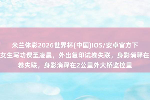 米兰体彩2026世界杯(中国)IOS/安卓官方下载 西宁一17岁高中女生写功课至凌晨,外出复印试卷失联,身影消释在2公里外大桥监控里
