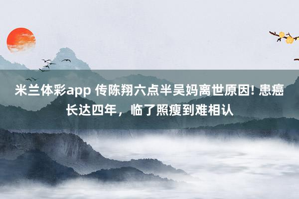 米兰体彩app 传陈翔六点半吴妈离世原因! 患癌长达四年,临了照瘦到难相认