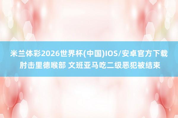 米兰体彩2026世界杯(中国)IOS/安卓官方下载 肘击里德喉部 文班亚马吃二级恶犯被结束