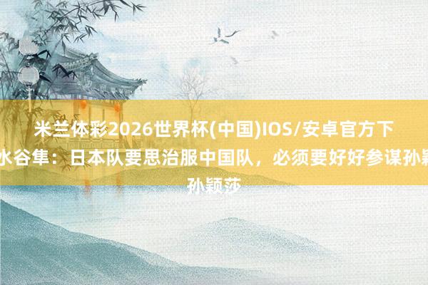 米兰体彩2026世界杯(中国)IOS/安卓官方下载 水谷隼:日本队要思治服中国队,必须要好好参谋孙颖莎
