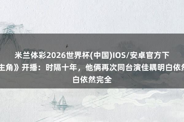 米兰体彩2026世界杯(中国)IOS/安卓官方下载 《主角》开播:时隔十年,他俩再次同台演佳耦明白依然完全