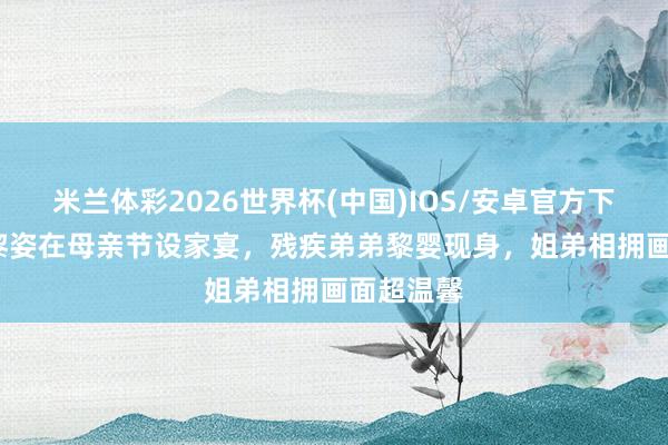 米兰体彩2026世界杯(中国)IOS/安卓官方下载 55岁黎姿在母亲节设家宴,残疾弟弟黎婴现身,姐弟相拥画面超温馨