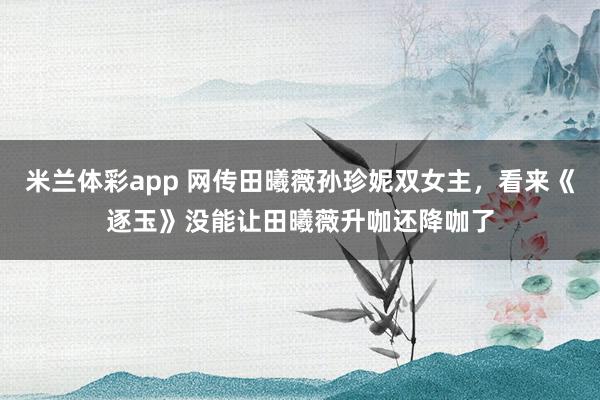 米兰体彩app 网传田曦薇孙珍妮双女主,看来《逐玉》没能让田曦薇升咖还降咖了