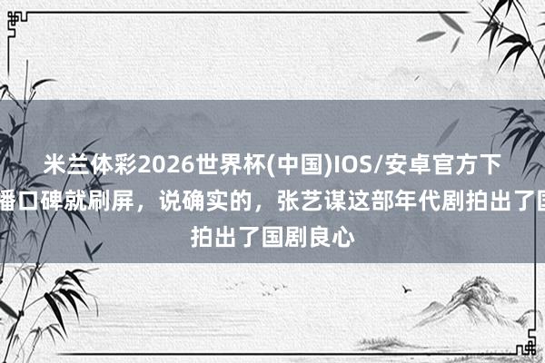 米兰体彩2026世界杯(中国)IOS/安卓官方下载 一开播口碑就刷屏,说确实的,张艺谋这部年代剧拍出了国剧良心