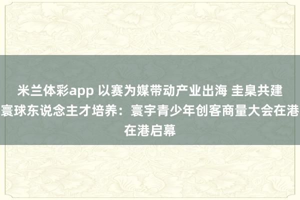米兰体彩app 以赛为媒带动产业出海 圭臬共建赋能寰球东说念主才培养:寰宇青少年创客商量大会在港启幕