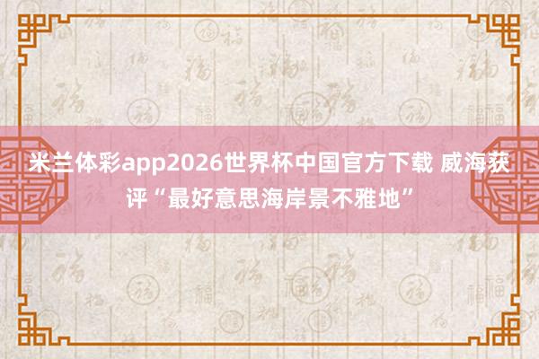 米兰体彩app2026世界杯中国官方下载 威海获评“最好意思海岸景不雅地”