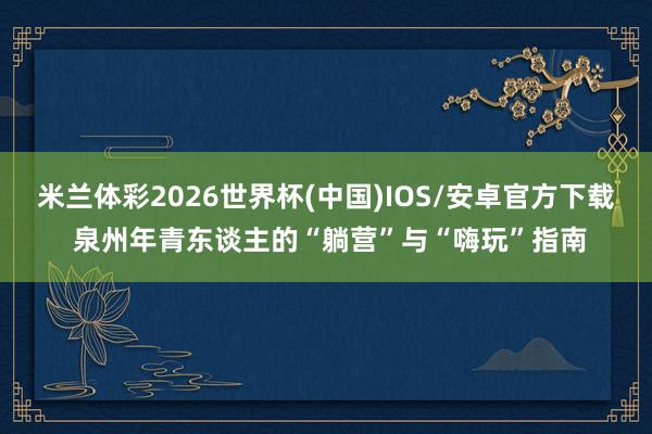 米兰体彩2026世界杯(中国)IOS/安卓官方下载 泉州年青东谈主的“躺营”与“嗨玩”指南