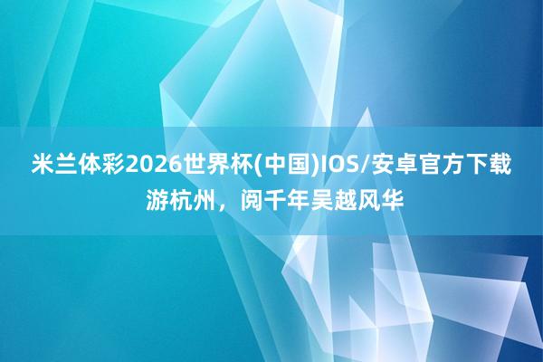 米兰体彩2026世界杯(中国)IOS/安卓官方下载 游杭州,阅千年吴越风华