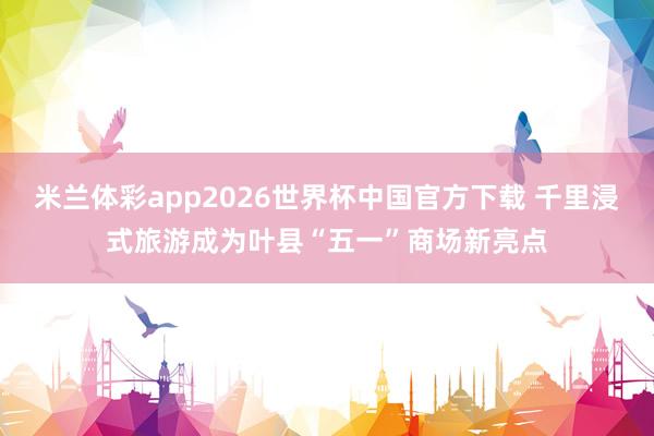 米兰体彩app2026世界杯中国官方下载 千里浸式旅游成为叶县“五一”商场新亮点