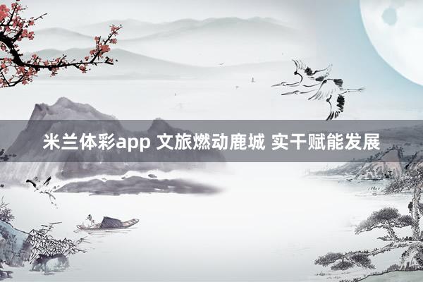 米兰体彩app 文旅燃动鹿城 实干赋能发展