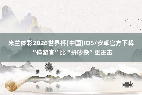 米兰体彩2026世界杯(中国)IOS/安卓官方下载 “懂游客”比“拼吵杂”更进击