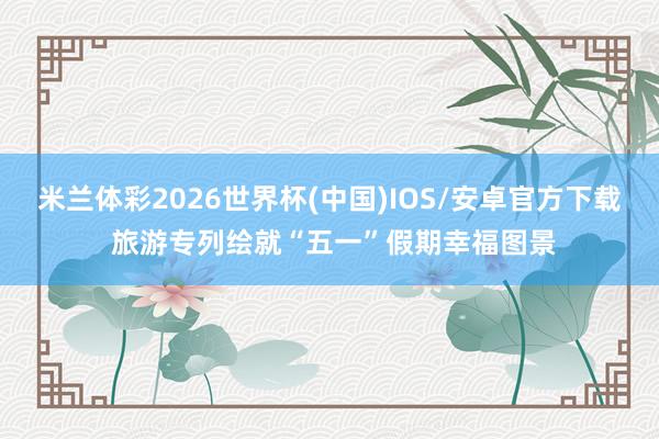 米兰体彩2026世界杯(中国)IOS/安卓官方下载 旅游专列绘就“五一”假期幸福图景