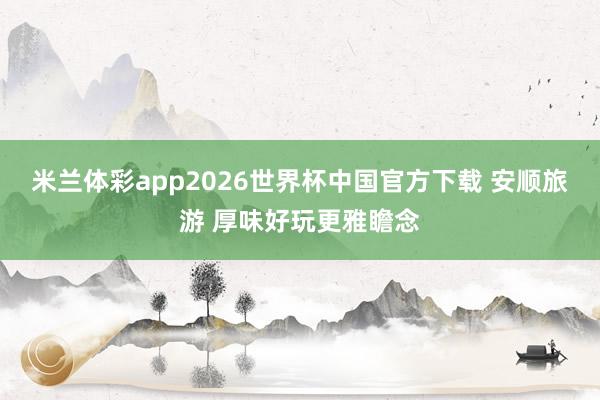 米兰体彩app2026世界杯中国官方下载 安顺旅游 厚味好玩更雅瞻念