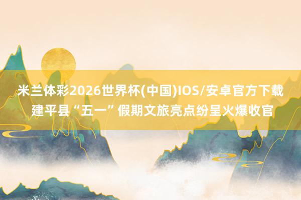 米兰体彩2026世界杯(中国)IOS/安卓官方下载 建平县“五一”假期文旅亮点纷呈火爆收官