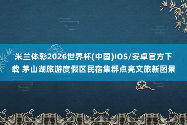 米兰体彩2026世界杯(中国)IOS/安卓官方下载 茅山湖旅游度假区民宿集群点亮文旅新图景