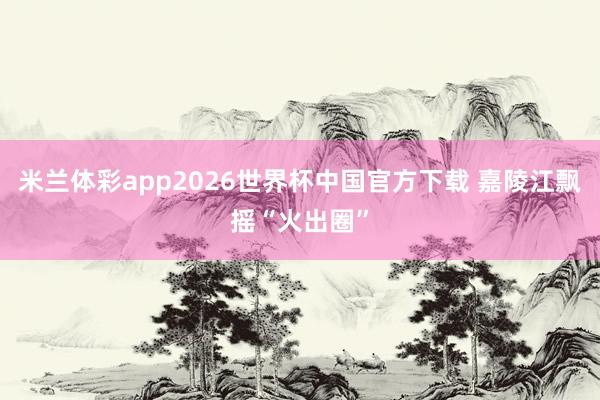 米兰体彩app2026世界杯中国官方下载 嘉陵江飘摇“火出圈”