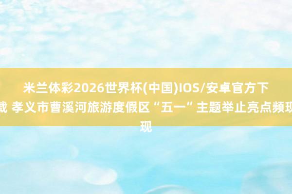 米兰体彩2026世界杯(中国)IOS/安卓官方下载 孝义市曹溪河旅游度假区“五一”主题举止亮点频现