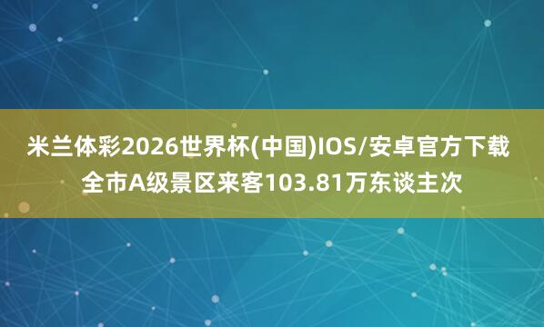 米兰体彩2026世界杯(中国)IOS/安卓官方下载 全市A级景区来客103.81万东谈主次