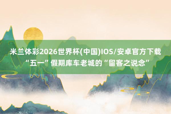 米兰体彩2026世界杯(中国)IOS/安卓官方下载 “五一”假期库车老城的“留客之说念”