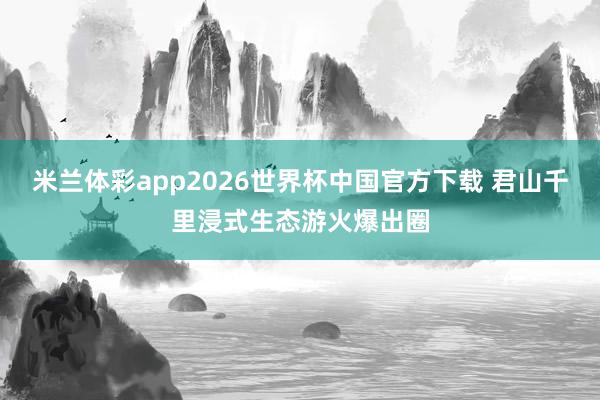 米兰体彩app2026世界杯中国官方下载 君山千里浸式生态游火爆出圈