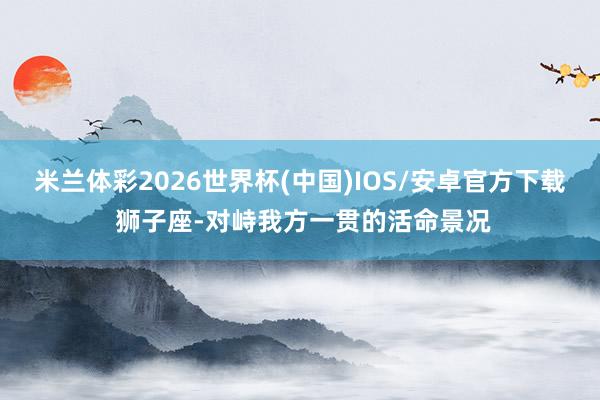 米兰体彩2026世界杯(中国)IOS/安卓官方下载 狮子座-对峙我方一贯的活命景况