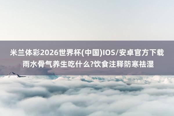 米兰体彩2026世界杯(中国)IOS/安卓官方下载 雨水骨气养生吃什么?饮食注释防寒祛湿