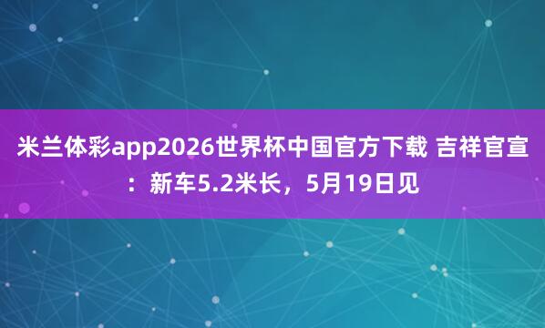 米兰体彩app2026世界杯中国官方下载 吉祥官宣:新车5.2米长,5月19日见