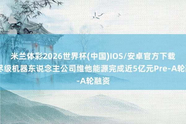 米兰体彩2026世界杯(中国)IOS/安卓官方下载 耗尽级机器东说念主公司维他能源完成近5亿元Pre-A轮融资