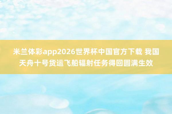 米兰体彩app2026世界杯中国官方下载 我国天舟十号货运飞船辐射任务得回圆满生效