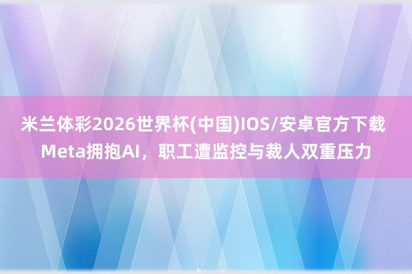 米兰体彩2026世界杯(中国)IOS/安卓官方下载 Meta拥抱AI,职工遭监控与裁人双重压力