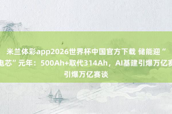 米兰体彩app2026世界杯中国官方下载 储能迎“大电芯”元年:500Ah+取代314Ah,AI基建引爆万亿赛谈