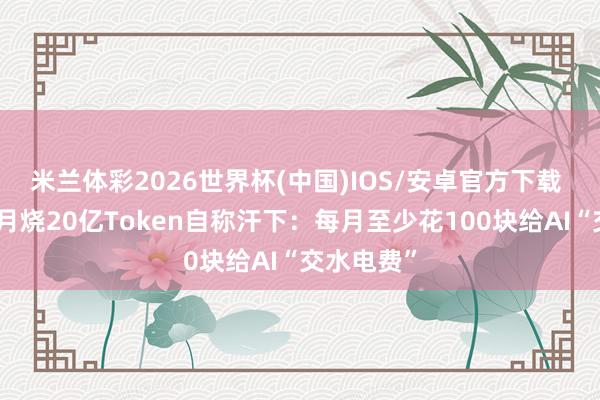 米兰体彩2026世界杯(中国)IOS/安卓官方下载 高管一个月烧20亿Token自称汗下:每月至少花100块给AI“交水电费”