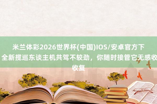 米兰体彩2026世界杯(中国)IOS/安卓官方下载 全新揽巡东谈主机共驾不较劲,你随时接管它无感收复