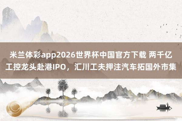 米兰体彩app2026世界杯中国官方下载 两千亿工控龙头赴港IPO,汇川工夫押注汽车拓国外市集