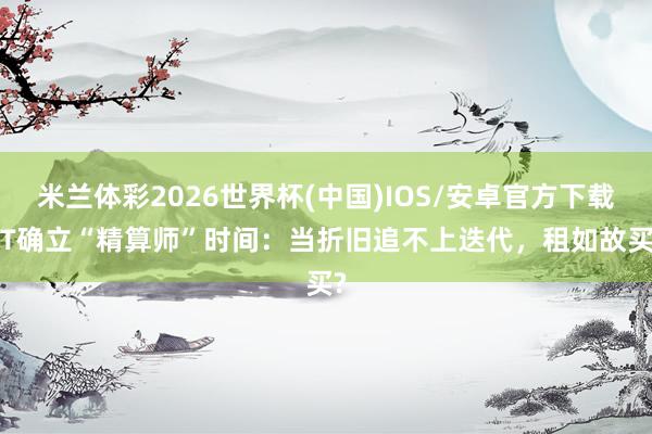 米兰体彩2026世界杯(中国)IOS/安卓官方下载 IT确立“精算师”时间:当折旧追不上迭代,租如故买?