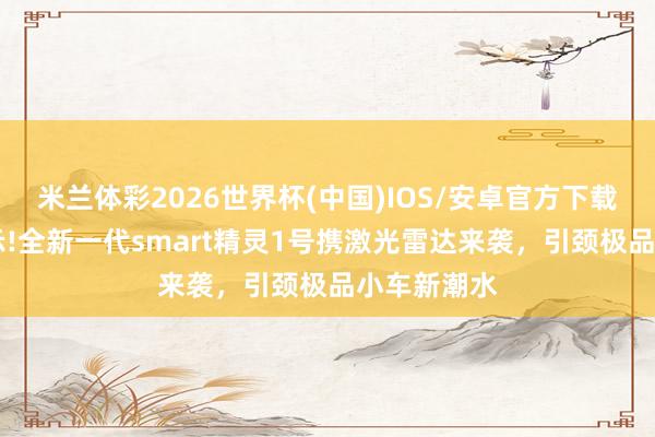 米兰体彩2026世界杯(中国)IOS/安卓官方下载 工信部公示!全新一代smart精灵1号携激光雷达来袭,引颈极品小车新潮水