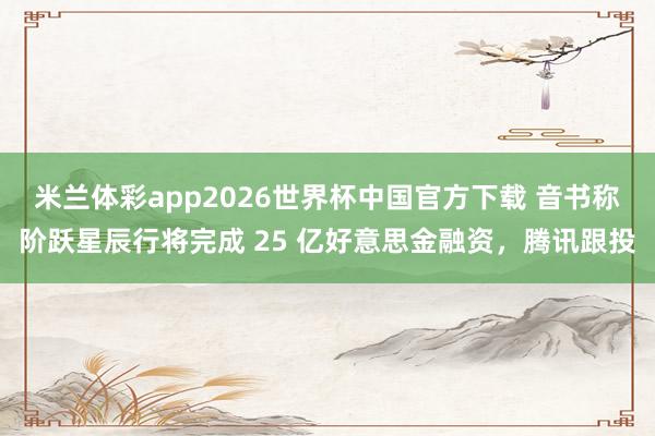 米兰体彩app2026世界杯中国官方下载 音书称阶跃星辰行将完成 25 亿好意思金融资,腾讯跟投