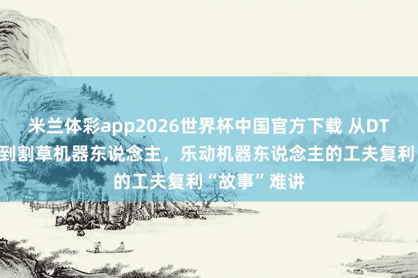 米兰体彩app2026世界杯中国官方下载 从DTOF激光雷达到割草机器东说念主，乐动机器东说念主的工夫复利“故事”难讲