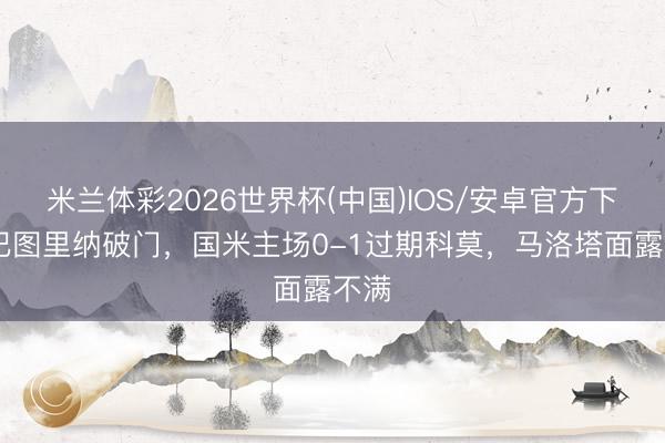 米兰体彩2026世界杯(中国)IOS/安卓官方下载 巴图里纳破门,国米主场0-1过期科莫,马洛塔面露不满