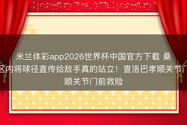 米兰体彩app2026世界杯中国官方下载 桑切斯禁区内将球径直传给敌手真的站立!查洛巴孝顺关节门前救险