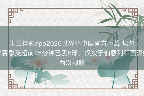 米兰体彩app2026世界杯中国官方下载 切尔西本赛季英超前15分钟已丢8球，仅次于伯恩利和西汉姆联