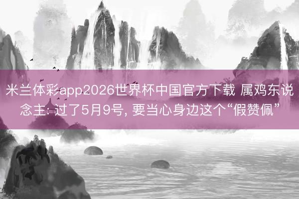 米兰体彩app2026世界杯中国官方下载 属鸡东说念主: 过了5月9号, 要当心身边这个“假赞佩”