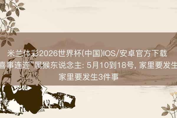 米兰体彩2026世界杯(中国)IOS/安卓官方下载 本年“喜事连连”属猴东说念主: 5月10到18号, 家里要发生3件事
