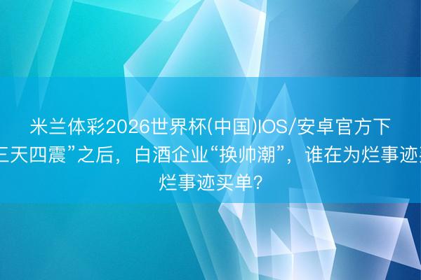 米兰体彩2026世界杯(中国)IOS/安卓官方下载 “三天四震”之后,白酒企业“换帅潮”,谁在为烂事迹买单?