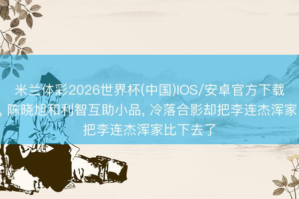 米兰体彩2026世界杯(中国)IOS/安卓官方下载 1987年， 陈晓旭和利智互助小品， 冷落合影却把李连杰浑家比下去了