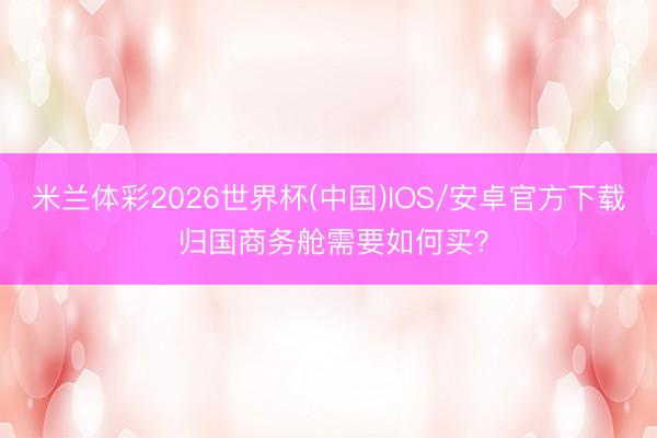 米兰体彩2026世界杯(中国)IOS/安卓官方下载 归国商务舱需要如何买?